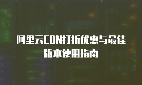 阿里云CDN打折优惠与最佳版本使用指南