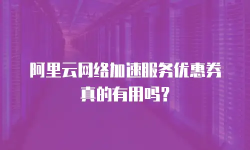 阿里云网络加速服务优惠券真的有用吗？