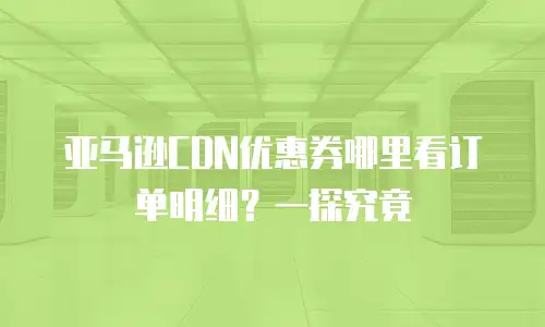 亚马逊CDN优惠券哪里看订单明细？一探究竟