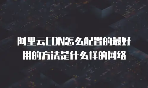 阿里云CDN怎么配置的最好用的方法是什么样的网络