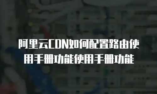 阿里云CDN如何配置路由使用手册功能使用手册功能