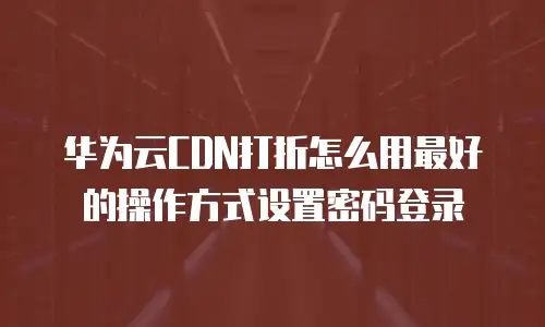 华为云CDN打折怎么用最好的操作方式设置密码登录