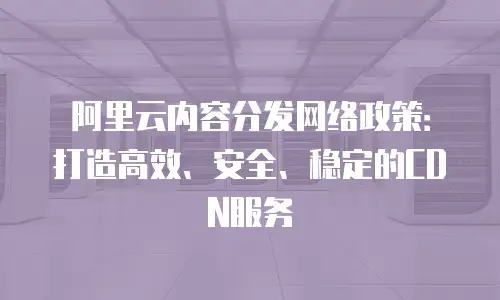 阿里云内容分发网络政策：打造高效、安全、稳定的CDN服务