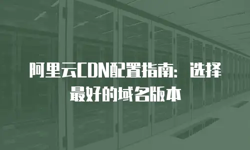 阿里云CDN配置指南：选择最好的域名版本