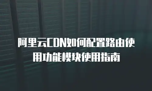阿里云CDN如何配置路由使用功能模块使用指南