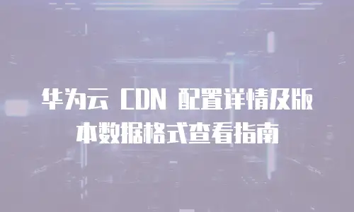 华为云 CDN 配置详情及版本数据格式查看指南