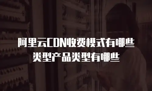阿里云CDN收费模式有哪些类型产品类型有哪些