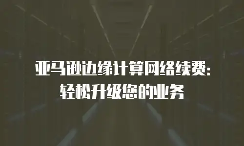 亚马逊边缘计算网络续费：轻松升级您的业务