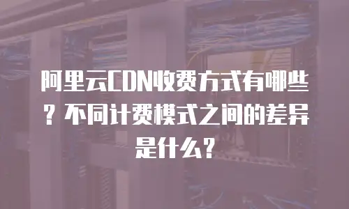 阿里云CDN收费方式有哪些？不同计费模式之间的差异是什么？
