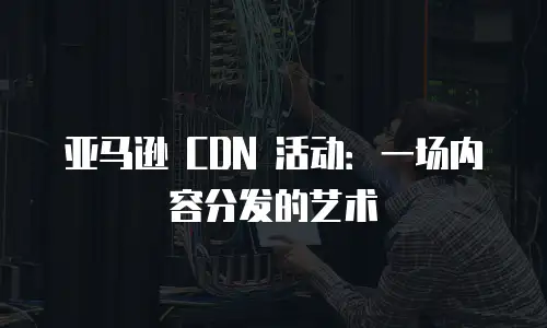 亚马逊 CDN 活动：一场内容分发的艺术