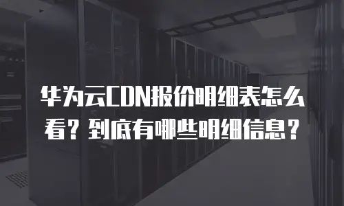 华为云CDN报价明细表怎么看？到底有哪些明细信息？