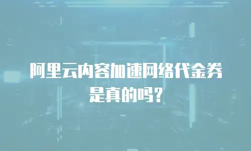 阿里云内容加速网络代金券是真的吗？