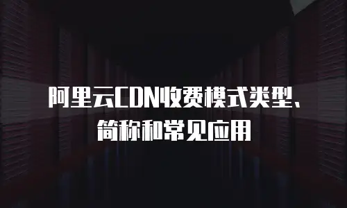  阿里云CDN收费模式类型、简称和常见应用