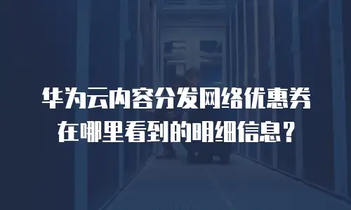 华为云内容分发网络优惠券在哪里看到的明细信息？
