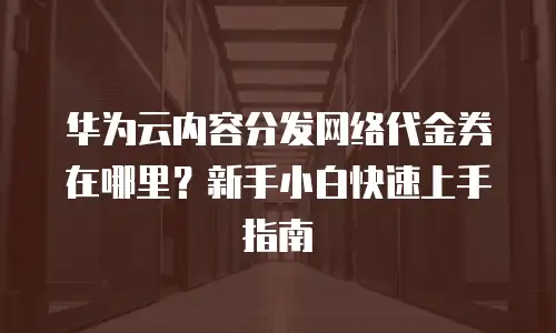 华为云内容分发网络代金券在哪里？新手小白快速上手指南