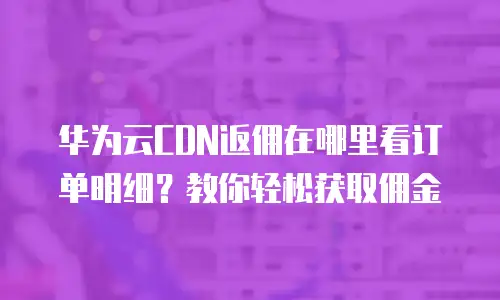 华为云CDN返佣在哪里看订单明细？教你轻松获取佣金