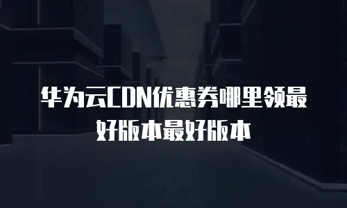 华为云CDN优惠券哪里领最好版本最好版本
