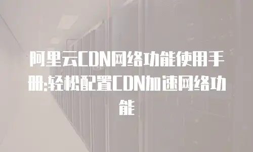 阿里云CDN网络功能使用手册:轻松配置CDN加速网络功能