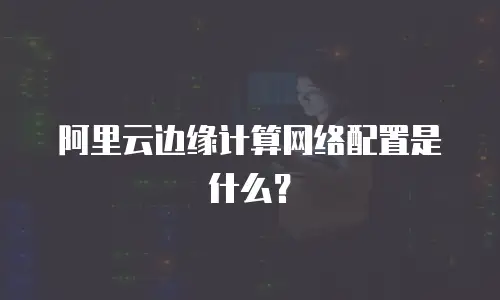 阿里云边缘计算网络配置是什么？