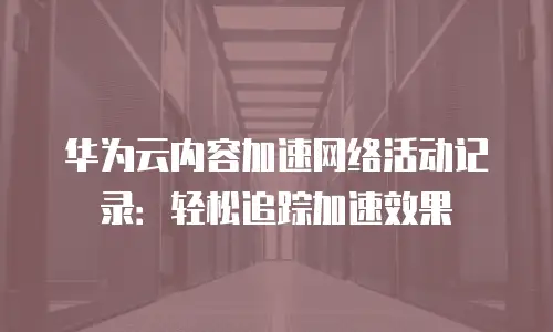 华为云内容加速网络活动记录：轻松追踪加速效果