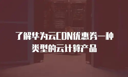 了解华为云CDN优惠券一种类型的云计算产品