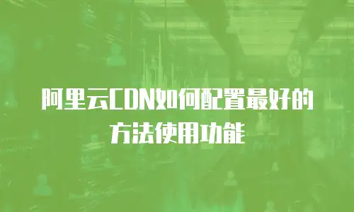 阿里云CDN如何配置最好的方法使用功能