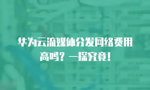 华为云流媒体分发网络费用高吗？一探究竟！