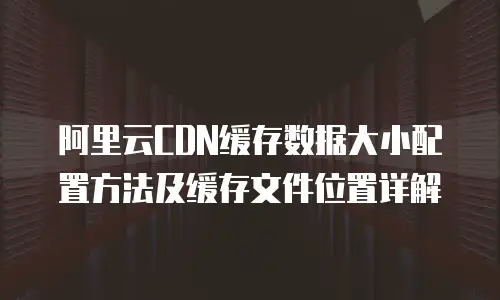阿里云CDN缓存数据大小配置方法及缓存文件位置详解