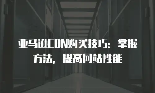 亚马逊CDN购买技巧：掌握方法，提高网站性能