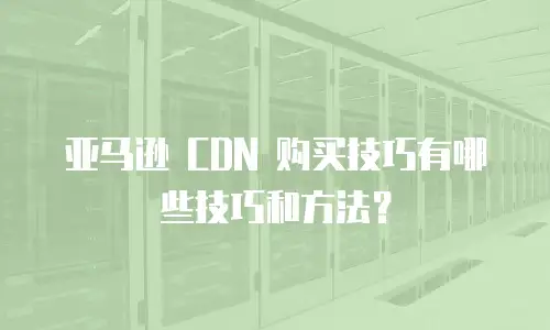 亚马逊 CDN 购买技巧有哪些技巧和方法？