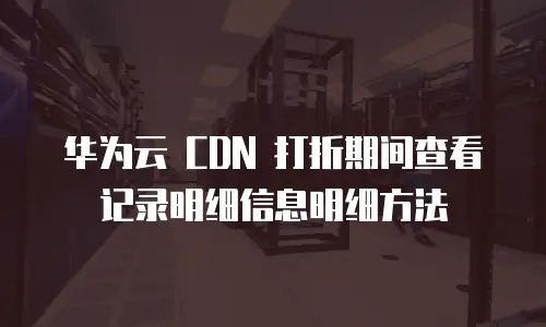 华为云 CDN 打折期间查看记录明细信息明细方法