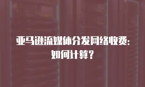 亚马逊流媒体分发网络收费：如何计算？