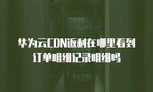 华为云CDN返利在哪里看到订单明细记录明细吗