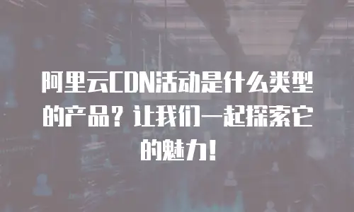 阿里云CDN活动是什么类型的产品？让我们一起探索它的魅力！
