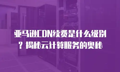亚马逊CDN续费是什么级别？揭秘云计算服务的奥秘