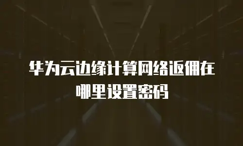 华为云边缘计算网络返佣在哪里设置密码