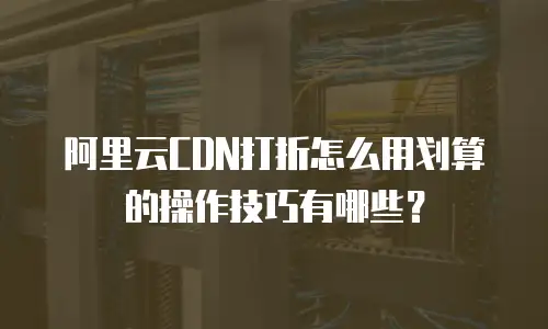阿里云CDN打折怎么用划算的操作技巧有哪些？