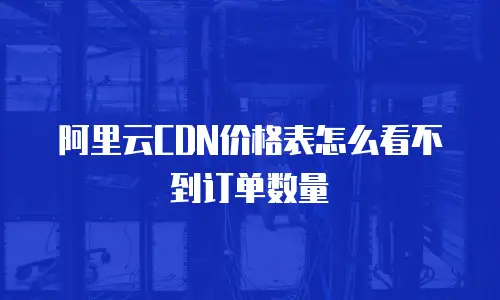 阿里云CDN价格表怎么看不到订单数量