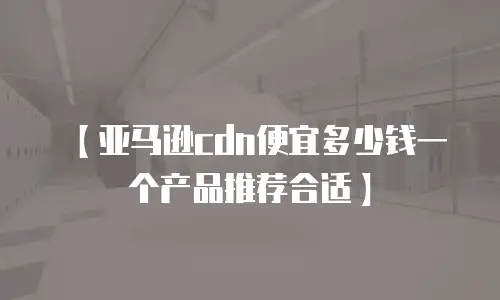 【亚马逊cdn便宜多少钱一个产品推荐合适】