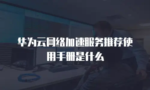 华为云网络加速服务推荐使用手册是什么