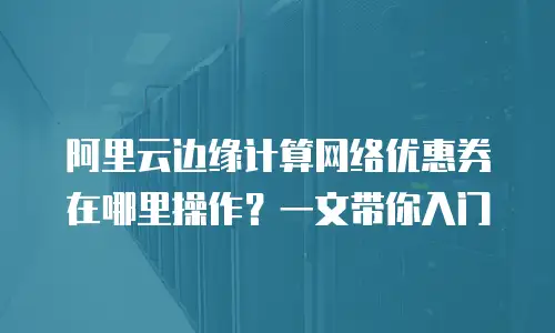 阿里云边缘计算网络优惠券在哪里操作？一文带你入门