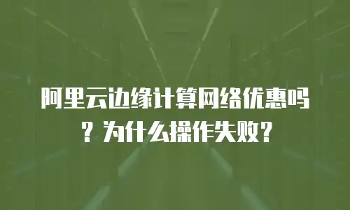 阿里云边缘计算网络优惠吗？为什么操作失败？