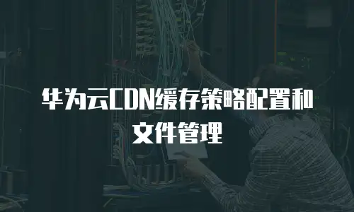 华为云CDN缓存策略配置和文件管理