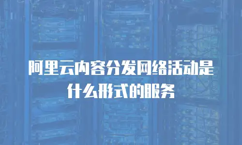 阿里云内容分发网络活动是什么形式的服务