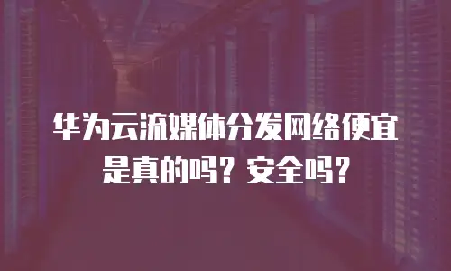 华为云流媒体分发网络便宜是真的吗？安全吗？