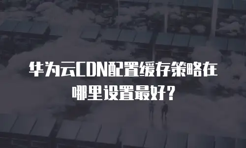 华为云CDN配置缓存策略在哪里设置最好？