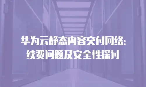 华为云静态内容交付网络：续费问题及安全性探讨