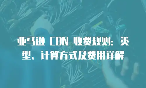 亚马逊 CDN 收费规则：类型、计算方式及费用详解