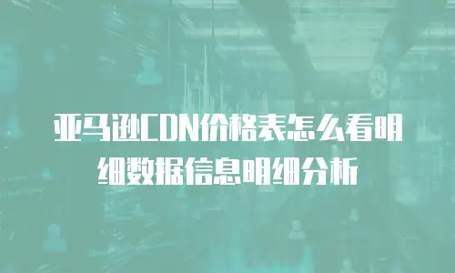 亚马逊CDN价格表怎么看明细数据信息明细分析