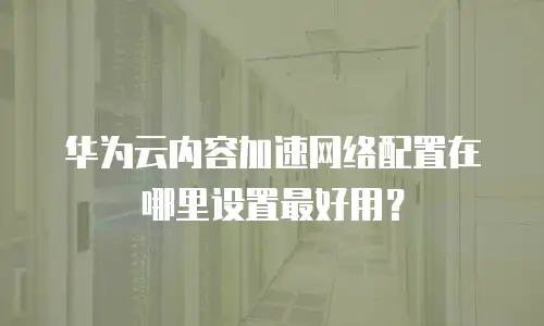 华为云内容加速网络配置在哪里设置最好用？